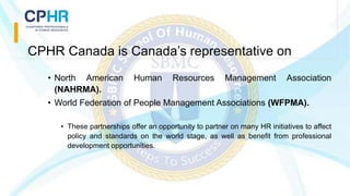 CPHR Canada is Canada’s representative on
• North American Human Resources Management Association
(NAHRMA).
• World Federation of People Management Associations (WFPMA).
• These partnerships offer an opportunity to partner on many HR initiatives to affect
policy and standards on the world stage, as well as benefit from professional
development opportunities.
 