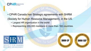 • CPHR Canada has Strategic agreements with SHRM
(Society for Human Resource Management), in the US.
• Largest HR organization in the world
• Representing 285,000 members in more than 165 countries.
 