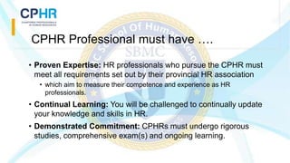 CPHR Professional must have ….
• Proven Expertise: HR professionals who pursue the CPHR must
meet all requirements set out by their provincial HR association
• which aim to measure their competence and experience as HR
professionals.
• Continual Learning: You will be challenged to continually update
your knowledge and skills in HR.
• Demonstrated Commitment: CPHRs must undergo rigorous
studies, comprehensive exam(s) and ongoing learning.
 