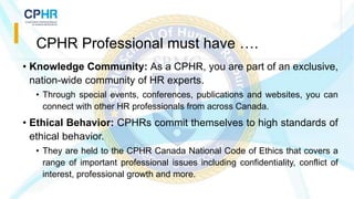 • Knowledge Community: As a CPHR, you are part of an exclusive,
nation-wide community of HR experts.
• Through special events, conferences, publications and websites, you can
connect with other HR professionals from across Canada.
• Ethical Behavior: CPHRs commit themselves to high standards of
ethical behavior.
• They are held to the CPHR Canada National Code of Ethics that covers a
range of important professional issues including confidentiality, conflict of
interest, professional growth and more.
CPHR Professional must have ….
 