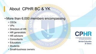 About CPHR BC & YK
• More than 6,000 members encompassing
• CEOs
• VPs
• Directors of HR
• HR generalists
• HR advisors
• Consultants
• Educators
• Students
• Small-business owners
 