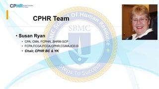 • Susan Ryan
• CPA, CMA, FCPHR, SHRM-SCP
• FCPA,FCGA,FCCA,CPHR,CGMA,ICD.D
• Chair, CPHR BC & YK
CPHR Team
 