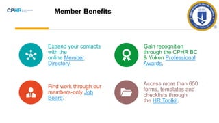 Expand your contacts
with the
online Member
Directory.
Gain recognition
through the CPHR BC
& Yukon Professional
Awards.
Find work through our
members-only Job
Board.
Access more than 650
forms, templates and
checklists through
the HR Toolkit.
Member Benefits
 