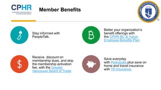 Stay informed with
PeopleTalk.
Better your organization’s
benefit offerings with
the CPHR BC & Yukon
Employee Benefits Plan
Receive discount on
membership dues, and skip
the membership activation
fee, with the Greater
Vancouver Board of Trade
Save everyday
with Perkopolis plus save on
home and travel insurance
with TD Insurance.
Member Benefits
 