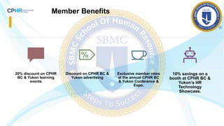 Member Benefits
20% discount on CPHR
BC & Yukon learning
events
Discount on CPHR BC &
Yukon advertising
Exclusive member rates
at the annual CPHR BC
& Yukon Conference &
Expo.
10% savings on a
booth at CPHR BC &
Yukon’s HR
Technology
Showcase.
 