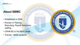 About SBMC
• Established in 2004.
• Pioneer in Training ,
Recruiting, Payroll Temporary
staffing .
• CPHR BC & YK ASIA Center
• Trained +6000 students
 