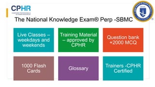 The National Knowledge Exam® Perp -SBMC
Live Classes –
weekdays and
weekends
Training Material
– approved by
CPHR
Question bank
+2000 MCQ
1000 Flash
Cards
Glossary
Trainers -CPHR
Certified
 