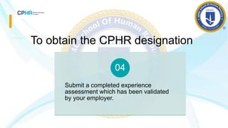 To obtain the CPHR designation
Submit a completed experience
assessment which has been validated
by your employer.
04
 