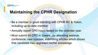 Maintaining the CPHR Designation
• Be a member in good standing with CPHR BC & Yukon,
including up-to-date member.
• Annually report CPD hours based on the calendar year.
• Must submit 60 CPD in 3years , by attending webinar,
conference, new courses, submitting articles which shows
that candidate has upgraded his/her knowledge.
 