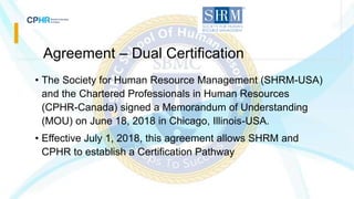 Agreement – Dual Certification
• The Society for Human Resource Management (SHRM-USA)
and the Chartered Professionals in Human Resources
(CPHR-Canada) signed a Memorandum of Understanding
(MOU) on June 18, 2018 in Chicago, Illinois-USA.
• Effective July 1, 2018, this agreement allows SHRM and
CPHR to establish a Certification Pathway
 