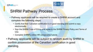 SHRM Pathway Process
• Pathway applicants will be required to create a SHRM account and
complete the following steps:
• Certify that their Canadian certification is in good standing and submit a copy
electronically.
• Sign the SHRM Code of Ethics and agree to the SHRM Privacy Policy and Terms of
Use.
• Complete SHRM's online HR competency tutorial.
• Pathway applicants will be subject to random audit by SHRM to
confirm possession of the Canadian certification in good
standing.
 