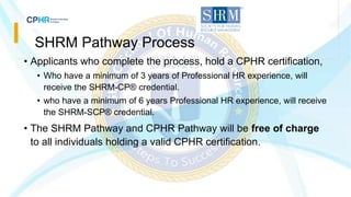 SHRM Pathway Process
• Applicants who complete the process, hold a CPHR certification,
• Who have a minimum of 3 years of Professional HR experience, will
receive the SHRM-CP® credential.
• who have a minimum of 6 years Professional HR experience, will receive
the SHRM-SCP® credential.
• The SHRM Pathway and CPHR Pathway will be free of charge
to all individuals holding a valid CPHR certification.
 