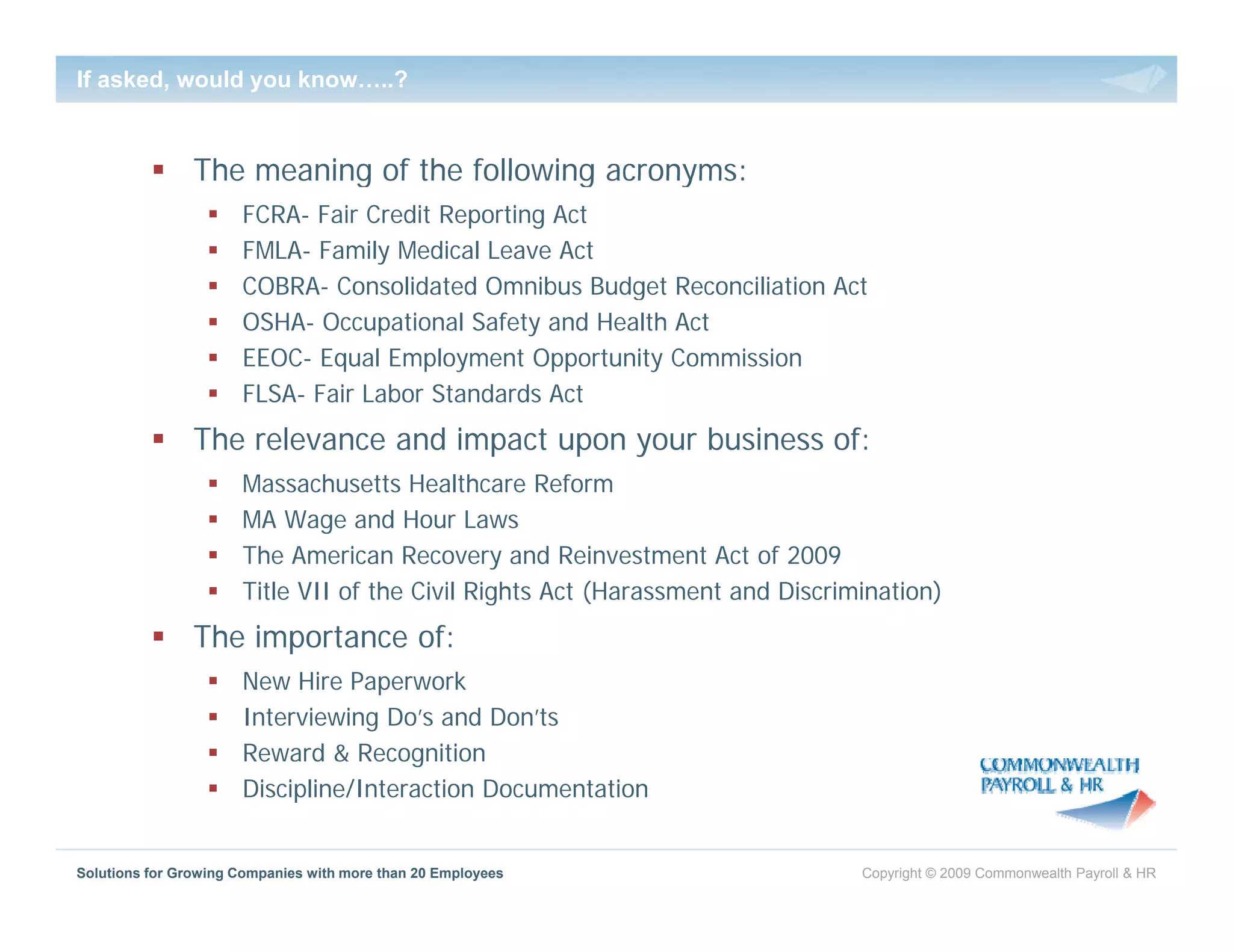 If asked, would you know…..?


                The meaning of the following acronyms:
                      FCRA- Fair Credit Reporting Act
                      FMLA- Family Medical Leave Act
                      COBRA- Consolidated Omnibus Budget Reconciliation Act
                                                      g
                      OSHA- Occupational Safety and Health Act
                      EEOC- Equal Employment Opportunity Commission
                      FLSA- Fair Labor Standards Act
                The relevance and impact upon your business of:
                      Massachusetts Healthcare Reform
                      MA Wage and Hour Laws
                      The American Recovery and Reinvestment Act of 2009
                      Title VII of the Civil Rights Act (Harassment and Discrimination)
                The importance of:
                      New Hire Paperwork
                      Interviewing Do’s and Don’ts
                      Reward & Recognition
                      Discipline/Interaction Documentation


Solutions for Growing Companies with more than 20 Employees                    Copyright © 2009 Commonwealth Payroll & HR
 