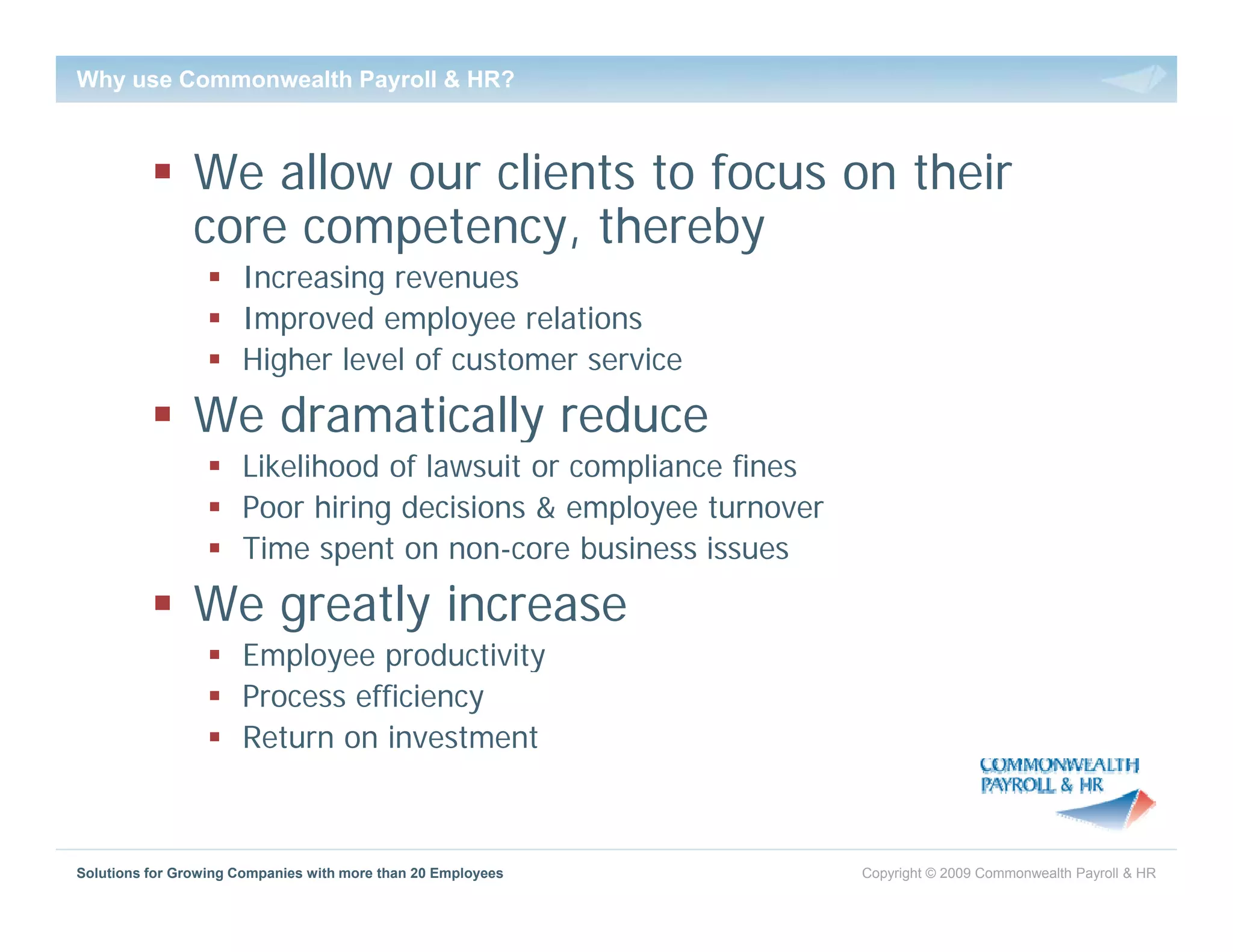 Why use Commonwealth Payroll & HR?



                We allow our clients to focus on their
                core competency, thereby
                      Increasing revenues
                      Improved employee relations
                      Higher level of customer service
                We dramatically reduce
                      Likelihood of lawsuit or compliance fines
                      Poor hiring decisions & employee turnover
                      Time spent on non-core b  business issues
                We greatly increase
                      Employee productivity
                      Process efficiency
                      Return on investment



Solutions for Growing Companies with more than 20 Employees       Copyright © 2009 Commonwealth Payroll & HR
 