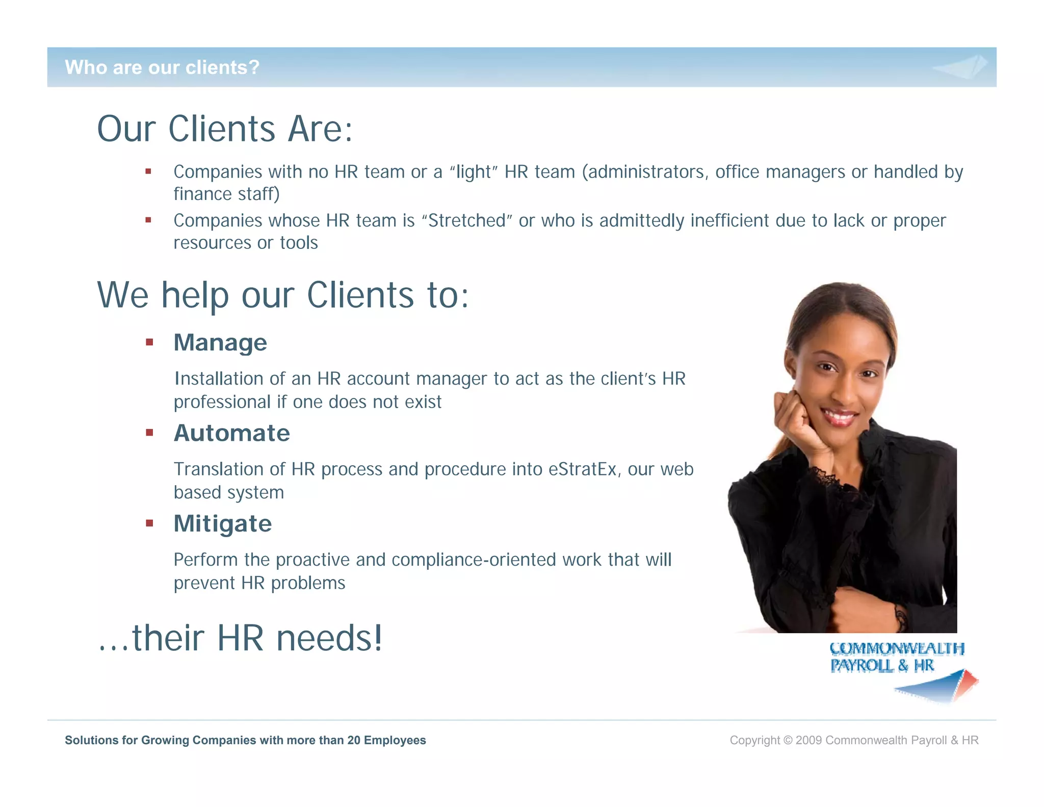 Who are our clients?


     Our Clients Are:
                 Companies with no HR team or a “light” HR team (administrators, office managers or handled by
                 finance staff)
                 Companies whose HR team is “Stretched” or who is admittedly inefficient due to lack or proper
                 resources or tools


     We help our Clients to:
                 Manage
                     g
                 Installation of an HR account manager to act as the client’s HR
                 professional if one does not exist
                 Automate
                 Translation of HR process and procedure into eStratEx, our web
                 based system
                 Mitigate
                 Perform the proactive and compliance-oriented work that will
                                           compliance oriented
                 prevent HR problems


     …their HR needs!

Solutions for Growing Companies with more than 20 Employees                        Copyright © 2009 Commonwealth Payroll & HR
 
