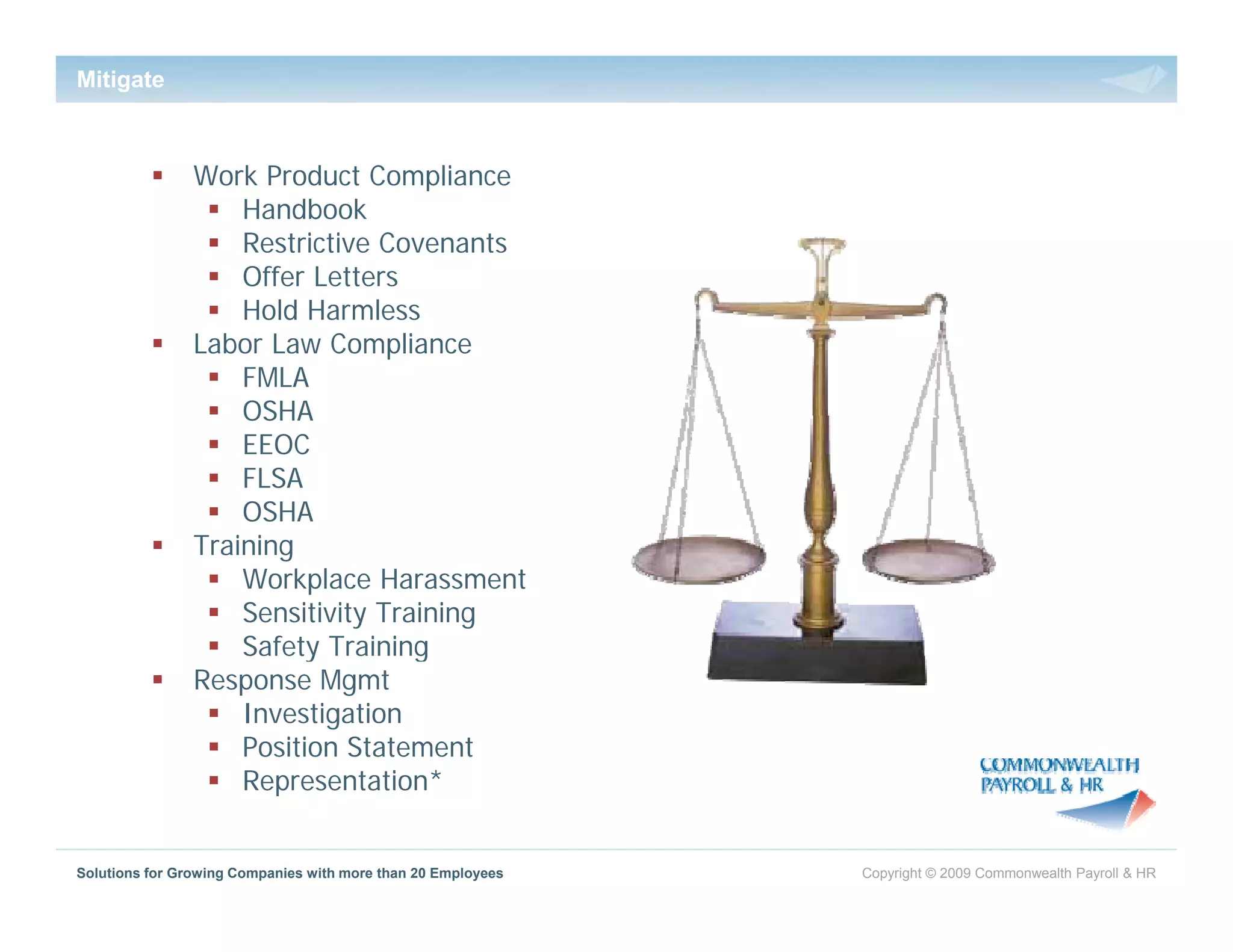 Mitigate



                Work Product Compliance
                    Handbook
                    Restrictive Covenants
                    Offer Letters
                    Hold Harmless
                Labor Law Compliance
                    FMLA
                    OSHA
                    EEOC
                    FLSA
                    OSHA
                Training
                T i i
                    Workplace Harassment
                    Sensitivity Training
                    Safety Training
                Response Mgmt
                    Investigation
                    Position Statement
                    Representation*


Solutions for Growing Companies with more than 20 Employees   Copyright © 2009 Commonwealth Payroll & HR
 