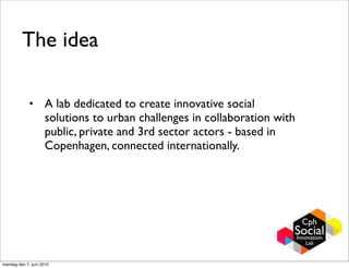 The idea

             •       A lab dedicated to create innovative social
                     solutions to urban challenges in collaboration with
                     public, private and 3rd sector actors - based in
                     Copenhagen, connected internationally.




mandag den 7. juni 2010
 