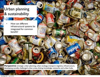 Urban planning
      & sustainability

         •       How can different
                 infrastructural systems be
                 integrated for common
                 beneﬁt?




      Perspective: strategic urban planning, urban ecology, transport, logistics, infrastructure,
      developing socially challenged urban areas, linking knowledge networks and urban hubs.


mandag den 7. juni 2010
 