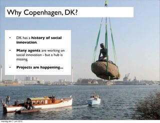 Why Copenhagen, DK?


        •       DK has a history of social
                innovation.

        •       Many agents are working on
                social innovation - but a hub is
                missing.

        •       Projects are happening...




mandag den 7. juni 2010
 