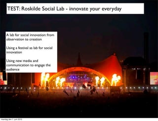 TEST: Roskilde Social Lab - innovate your everyday



     A lab for social innovation: from
     observation to creation

     Using a festival as lab for social
     innovation

     Using new media and
     communication to engage the
     audience




mandag den 7. juni 2010
 