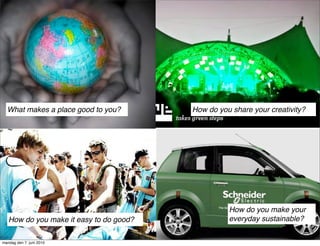 What makes a place good to you?        How do you share your creativity?




                                                   How do you make your
   How do you make it easy to do good?             everyday sustainable?


mandag den 7. juni 2010
 