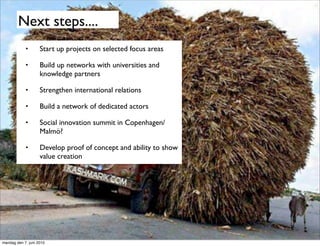 Next steps....
            •       Start up projects on selected focus areas

            •       Build up networks with universities and
                    knowledge partners

            •       Strengthen international relations

            •       Build a network of dedicated actors

            •       Social innovation summit in Copenhagen/
                    Malmö?

            •       Develop proof of concept and ability to show
                    value creation




mandag den 7. juni 2010
 