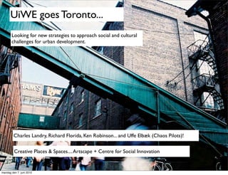 UiWE goes Toronto...
       Looking for new strategies to approach social and cultural
       challenges for urban development.




         Charles Landry, Richard Florida, Ken Robinson... and Uffe Elbæk (Chaos Pilots)!

         Creative Places & Spaces.... Artscape + Centre for Social Innovation


mandag den 7. juni 2010
 