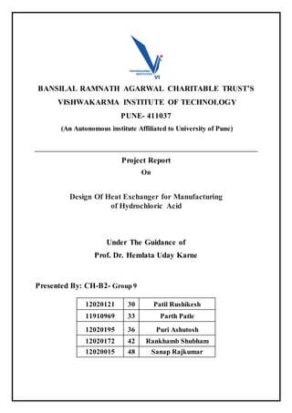 BANSILAL RAMNATH AGARWAL CHARITABLE TRUST’S
VISHWAKARMA INSTITUTE OF TECHNOLOGY
PUNE- 411037
(An Autonomous institute Affiliated to University of Pune)
Project Report
On
Design Of Heat Exchanger for Manufacturing
of Hydrochloric Acid
Under The Guidance of
Prof. Dr. Hemlata Uday Karne
Presented By: CH-B2- Group 9
12020121 30 Patil Rushikesh
11910969 33 Parth Patle
12020195 36 Puri Ashutosh
12020172 42 Rankhamb Shubham
12020015 48 Sanap Rajkumar
 