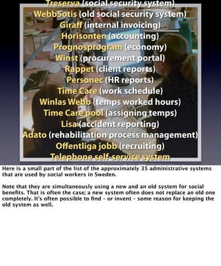 Treserva (social security system) 
WebbSotis (old social security system) 
Giraff (internal invoicing) 
Horisonten (accounting) 
Prognosprogram (economy) 
Winst (procurement portal) 
Rappet (client reports) 
Personec (HR reports) 
Time Care (work schedule) 
Winlas Webb (temps worked hours) 
Time Care pool (assigning temps) 
Lisa (accident reporting) 
Adato (rehabilitation process management) 
Offentliga jobb (recruiting) 
Telephone self-service system 
Lotus Notes (mail) 
Here is a small part of the list of the approximately 35 administrative systems 
that are used by social Webbmail workers in Sweden. 
(mail at home) 
Note that they are simultaneously using a new and an old system for social 
benefits. That is often the case; a new system often does not replace an old one 
completely. It’s often possible to find – or invent – some reason for keeping the 
old system as well. 
 