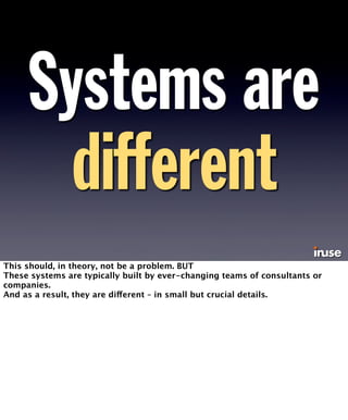 Systems are 
different 
This should, in theory, not be a problem. BUT 
These systems are typically built by ever-changing teams of consultants or 
companies. 
And as a result, they are different – in small but crucial details. 
 