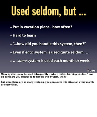 Used seldom, but ... 
• Put in vacation plans - how often? 
• Hard to learn 
• ”...how did you handle this system, then?” 
• Even if each system is used quite seldom … 
• … some system is used each month or week. 
Many systems may be used infrequently - which makes learning harder. “How 
on earth are you supposed to handle this system, then?” 
But since there are so many systems, you encounter this situation every month 
or every week. 
 