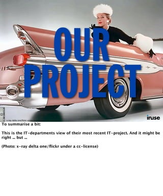 OUR 
PROJECT 
x-ray delta one/flickr under a cc-license 
To summarise a bit: 
This is the IT-departments view of their most recent IT-project. And it might be 
right ... but ... 
(Photo: x-ray delta one/flickr under a cc-license) 
 