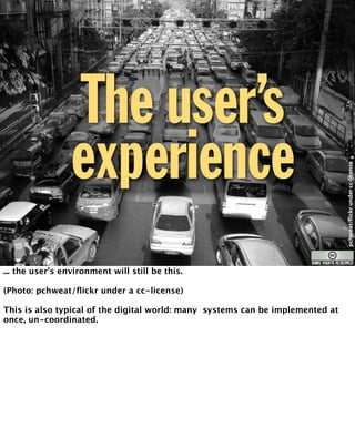The user’s 
experience 
pchweat/"ickr under cc-license 
... the user’s environment will still be this. 
(Photo: pchweat/flickr under a cc-license) 
This is also typical of the digital world: many systems can be implemented at 
once, un-coordinated. 
 