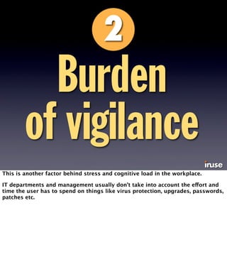 Burden 
of vigilance 
This is another factor behind stress and cognitive load in the workplace. 
IT departments and management usually don’t take into account the effort and 
time the user has to spend on things like virus protection, upgrades, passwords, 
patches etc. 
 