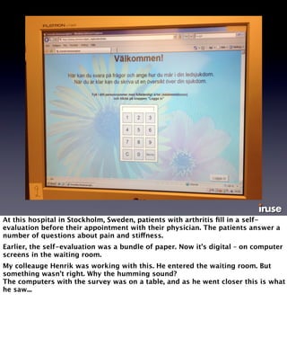 At this hospital in Stockholm, Sweden, patients with arthritis fill in a self-evaluation 
before their appointment with their physician. The patients answer a 
number of questions about pain and stiffness. 
Earlier, the self-evaluation was a bundle of paper. Now it’s digital – on computer 
screens in the waiting room. 
My colleauge Henrik was working with this. He entered the waiting room. But 
something wasn’t right. Why the humming sound? 
The computers with the survey was on a table, and as he went closer this is what 
he saw... 
 