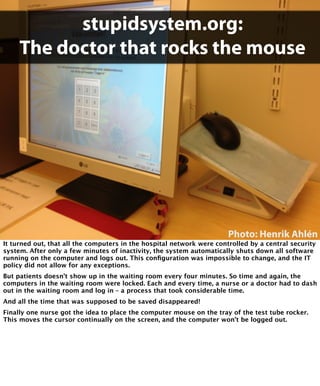 stupidsystem.org: 
The doctor that rocks the mouse 
Photo: Henrik Ahlén 
It turned out, that all the computers in the hospital network were controlled by a central security 
system. After only a few minutes of inactivity, the system automatically shuts down all software 
running on the computer and logs out. This configuration was impossible to change, and the IT 
policy did not allow for any exceptions. 
But patients doesn’t show up in the waiting room every four minutes. So time and again, the 
computers in the waiting room were locked. Each and every time, a nurse or a doctor had to dash 
out in the waiting room and log in – a process that took considerable time. 
And all the time that was supposed to be saved disappeared! 
Finally one nurse got the idea to place the computer mouse on the tray of the test tube rocker. 
This moves the cursor continually on the screen, and the computer won’t be logged out. 
 