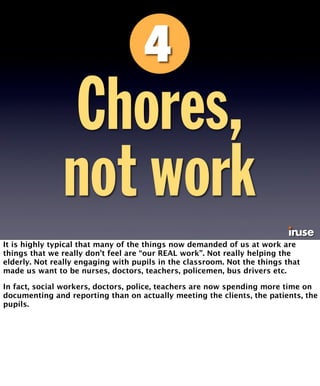 Chores, 
not work 
It is highly typical that many of the things now demanded of us at work are 
things that we really don’t feel are “our REAL work”. Not really helping the 
elderly. Not really engaging with pupils in the classroom. Not the things that 
made us want to be nurses, doctors, teachers, policemen, bus drivers etc. 
In fact, social workers, doctors, police, teachers are now spending more time on 
documenting and reporting than on actually meeting the clients, the patients, the 
pupils. 
 
