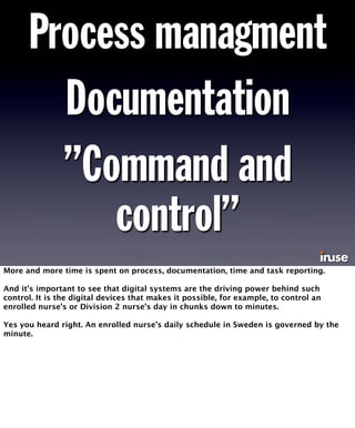 Process managment 
Documentation 
”Command and 
control” 
More and more time is spent on process, documentation, time and task reporting. 
And it’s important to see that digital systems are the driving power behind such 
control. It is the digital devices that makes it possible, for example, to control an 
enrolled nurse’s or Division 2 nurse’s day in chunks down to minutes. 
Yes you heard right. An enrolled nurse’s daily schedule in Sweden is governed by the 
minute. 
 