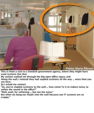 Photo: Maria Ålbrant 
This is from a visit to a Swedish government agency, where they might have 
used systems like that. 
My contact walked me through the big open office space, and 
Along the wall, I noticed they had stapled cushions all the way ... more than you 
see here. 
So I asked my contact: 
”So, you’ve stapled cushions to the wall ... how come? Is it to reduce noise, to 
soften the sound in the office?” 
”Well, yeah, for softening ... but not the noise.” 
But when we bang our heads into the wall because out IT systems are so 
crappy.” 
 