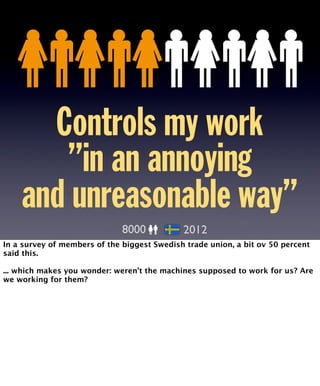 Controls my work 
”in an annoying 
and unreasonable way” 
8000 2012 
In a survey of members of the biggest Swedish trade union, a bit ov 50 percent 
said this. 
... which makes you wonder: weren’t the machines supposed to work for us? Are 
we working for them? 
 