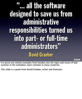”... all the software 
designed to save us from 
administrative 
responsibilities turned us 
into part- or full-time 
administrators” 
David Graeber 
I’ve given you mainly examples from Sweden, but the signs and traces of bad 
systems in the workplace seem common in many countries. 
This slide is a quote from David Graeber, writer and historian. 
 