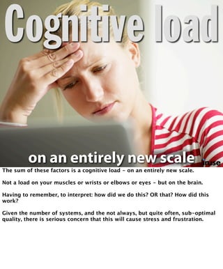 Cognitive load 
on an entirely new scale 
The sum of these factors is a cognitive load - on an entirely new scale. 
Not a load on your muscles or wrists or elbows or eyes - but on the brain. 
Having to remember, to interpret: how did we do this? OR that? How did this 
work? 
Given the number of systems, and the not always, but quite often, sub-optimal 
quality, there is serious concern that this will cause stress and frustration. 
 