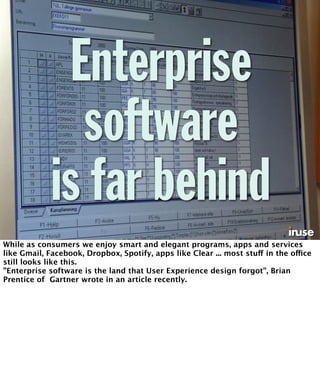 Enterprise 
software 
is far behind 
While as consumers we enjoy smart and elegant programs, apps and services 
like Gmail, Facebook, Dropbox, Spotify, apps like Clear ... most stuff in the office 
still looks like this. 
”Enterprise software is the land that User Experience design forgot”, Brian 
Prentice of Gartner wrote in an article recently. 
 