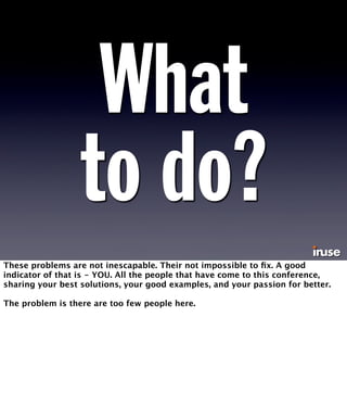 What 
to do? 
These problems are not inescapable. Their not impossible to fix. A good 
indicator of that is - YOU. All the people that have come to this conference, 
sharing your best solutions, your good examples, and your passion for better. 
The problem is there are too few people here. 
 