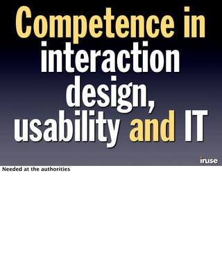 Competence in 
interaction 
design, 
usability and IT 
Needed at the authorities 
 