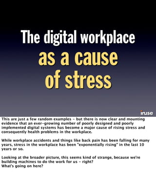 The digital workplace 
as a cause 
of stress 
This are just a few random examples - but there is now clear and mounting 
evidence that an ever-growing number of poorly designed and poorly 
implemented digital systems has become a major cause of rising stress and 
consequently health problems in the workplace. 
While workplace accidents and things like back pain has been falling for many 
years, stress in the workplace has been ”exponentially rising” in the last 10 
years or so. 
Looking at the broader picture, this seems kind of strange, because we’re 
building machines to do the work for us - right? 
What’s going on here? 
 
