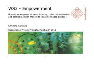 WS3 - Empowerment
How do we empower citizens, industry, public administration
and political decision makers to implement good privacy?



Christine Hafskjold

Copenhagen Privacy Principle, March 23rd 2011
 
