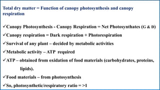 Total dry matter = Function of canopy photosynthesis and canopy
respiration
Canopy Photosynthesis - Canopy Respiration = Net Photosynthates (G & D)
Canopy respiration = Dark respiration + Photorespiration
Survival of any plant – decided by metabolic activities
Metabolic activity – ATP required
ATP – obtained from oxidation of food materials (carbohydrates, proteins,
lipids).
Food materials – from photosynthesis
So, photosynthetic/respiratory ratio = >1
 