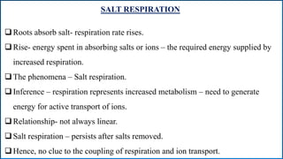 SALT RESPIRATION
Roots absorb salt- respiration rate rises.
Rise- energy spent in absorbing salts or ions – the required energy supplied by
increased respiration.
The phenomena – Salt respiration.
Inference – respiration represents increased metabolism – need to generate
energy for active transport of ions.
Relationship- not always linear.
Salt respiration – persists after salts removed.
Hence, no clue to the coupling of respiration and ion transport.
 