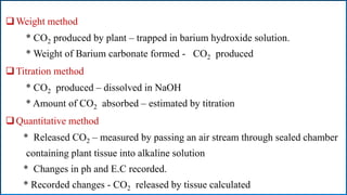 Weight method
* CO2 produced by plant – trapped in barium hydroxide solution.
* Weight of Barium carbonate formed - CO2 produced
Titration method
* CO2 produced – dissolved in NaOH
* Amount of CO2 absorbed – estimated by titration
Quantitative method
* Released CO2 – measured by passing an air stream through sealed chamber
containing plant tissue into alkaline solution
* Changes in ph and E.C recorded.
* Recorded changes - CO2 released by tissue calculated
 